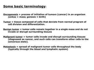 Some basic terminology:
Oncogenesis = process of initiation of tumors (cancer) in an organism
(onkos = mass; genesis = birth)
Tumor = tissue composed of cells that deviate from normal program of
cell division and differentiation.
Benign tumor = tumor cells remain together in a single mass and do not
invade or disrupt surrounding tissues
Malignant tumor = tumor cells invade and disrupt surrounding tissues
(diagnosed as cancer, and such cells can transform other cells to the
cancerous state).
Metastasis = spread of malignant tumor cells throughout the body
(typically through the blood and lymphatic system)
 
