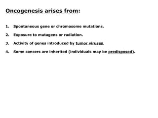 Oncogenesis arises from:
1. Spontaneous gene or chromosome mutations.
2. Exposure to mutagens or radiation.
3. Activity of genes introduced by tumor viruses.
4. Some cancers are inherited (individuals may be predisposed).
 