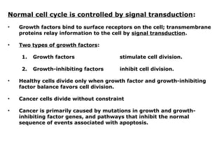 Normal cell cycle is controlled by signal transduction:
• Growth factors bind to surface receptors on the cell; transmembrane
proteins relay information to the cell by signal transduction.
• Two types of growth factors:
1. Growth factors stimulate cell division.
2. Growth-inhibiting factors inhibit cell division.
• Healthy cells divide only when growth factor and growth-inhibiting
factor balance favors cell division.
• Cancer cells divide without constraint
• Cancer is primarily caused by mutations in growth and growth-
inhibiting factor genes, and pathways that inhibit the normal
sequence of events associated with apoptosis.
 