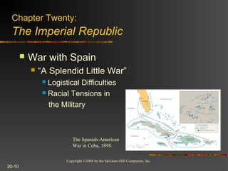 Copyright ©2004 by the McGraw-Hill Companies, Inc.
20-10
 War with Spain
 “A Splendid Little War”
 Logistical Difficulties
 Racial Tensions in
the Military
Chapter Twenty:
The Imperial Republic
The Spanish-American
War in Cuba, 1898.
 