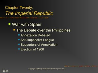 Copyright ©2004 by the McGraw-Hill Companies, Inc.
20-15
 War with Spain
 The Debate over the Philippines
 Annexation Debated
 Anti-Imperialist League
 Supporters of Annexation
 Election of 1900
Chapter Twenty:
The Imperial Republic
 