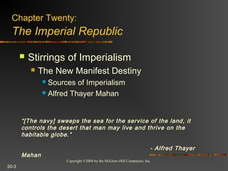 Copyright ©2004 by the McGraw-Hill Companies, Inc.
20-3
Chapter Twenty:
The Imperial Republic
 Stirrings of Imperialism
 The New Manifest Destiny
 Sources of Imperialism
 Alfred Thayer Mahan
“[The navy] sweeps the sea for the service of the land, it
controls the desert that man may live and thrive on the
habitable globe.”
- Alfred Thayer
Mahan
 