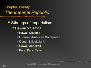 Copyright ©2004 by the McGraw-Hill Companies, Inc.
20-7
 Stirrings of Imperialism
 Hawaii & Samoa
 Hawaii Coveted
 Growing American Dominance
 Queen Liliuokalani
 Hawaii Annexed
 Pago Pago Taken
Chapter Twenty:
The Imperial Republic
 