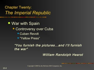 Copyright ©2004 by the McGraw-Hill Companies, Inc.
20-8
 War with Spain
 Controversy over Cuba
 Cuban Revolt
 “Yellow Press”
“You furnish the pictures…and I’ll furnish
the war”
William Randolph Hearst
Chapter Twenty:
The Imperial Republic
 