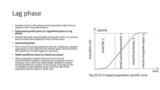 Lag phase
• Growth is slow in this phase as the population takes time to
adapt to their new environment.
• Exponential growth phase (or Logarithmic phase or Log
phase)
• Growth proceeds exponentially and growth rate is at maximal
because they have adapted to their environment
• Decelerating phase
• Due to the increasing population density, individuals compete
vigorously to each other for the limited space, food and other
life conditions. Growth begins to decrease.
• Stable equilibrium phase (or Stationary phase)
• When population reaches the maximum level of
environmental conditions and the rate of growth remains
constant, this is what we called stable equilibrium phase.
Overall growth has ceased. At this phase, if we ignore the
immigration and emigration then the birth rate of the
population will be equal to death rate.
 