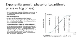Exponential growth phase (or Logarithmic
phase or Log phase)
• Growth proceeds exponentially and growth rate is
at maximal because they have adapted to their
environment
• Decelerating phase
• Due to the increasing population density,
individuals compete vigorously to each other for
the limited space, food and other life conditions.
Growth begins to decrease.
• Stable equilibrium phase (or Stationary phase)
• When population reaches the maximum level of
environmental conditions and the rate of growth
remains constant, this is what we called stable
equilibrium phase. Overall growth has ceased. At
this phase, if we ignore the immigration and
emigration then the birth rate of the population
will be equal to death rate.
 