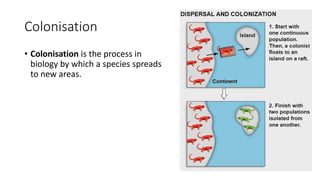 Colonisation
• Colonisation is the process in
biology by which a species spreads
to new areas.
 