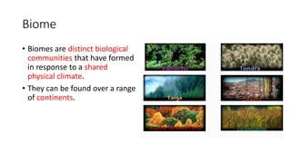 Biome
• Biomes are distinct biological
communities that have formed
in response to a shared
physical climate.
• They can be found over a range
of continents.
 