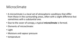 Microclimate
• A microclimate is a local set of atmospheric conditions that differ
from those in the surrounding areas, often with a slight difference but
sometimes with a substantial one.
• Due to the cover of canopy, a typical microclimate is formed.
• Elements of microclimate:
• Light
• Moisture and vapour pressure
• temperature
 