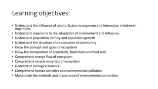 Learning objectives:
• Understand the influence of abiotic factors to organism and interaction in between
organisms.
• Understand organisms to the adaptation of environment and influence.
• Understand population density and population growth
• Understand the structure and succession of community
• Know the concept and types of ecosystem
• Know the composition of ecosystem, food chain and food web
• Comprehend energy flow of ecosystem
• Comprehend recycle materials of ecosystem
• Understand ecological balance
• Comprehend human activities and environmental pollution
• Manipulate the methods and importance of environmental protection.
 