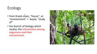 Ecology
• from Greek οἶκος, "house", or
"environment“ + -λογία, "study
of“
• the branch of biology which
studies the interactions among
organisms and their
environment.
 