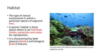 Habitat
• The type of natural
environment in which a
particular species of organism
lives.
• A species' habitat is those
places where it can find food,
shelter, protection and mates
for reproduction.
• It is characterized by both
physical [abiotic] and biological
[biotic] features.
This coral reef in the Phoenix Islands Protected Area is a rich
habitat for sea life.
 