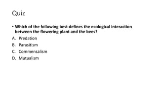 Quiz
• Which of the following best defines the ecological interaction
between the flowering plant and the bees?
A. Predation
B. Parasitism
C. Commensalism
D. Mutualism
 