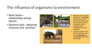 The influence of organisms to environment
• Biotic factor –
relationships among
species
• Nutrient cycle – obtaining
resources and excretion
 