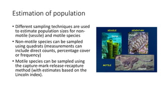 Estimation of population
• Different sampling techniques are used
to estimate population sizes for non-
motile (sessile) and motile species
• Non-motile species can be sampled
using quadrats (measurements can
include direct counts, percentage cover
or frequency)
• Motile species can be sampled using
the capture-mark-release-recapture
method (with estimates based on the
Lincoln index).
 