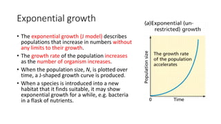 Exponential growth
• The exponential growth (J model) describes
populations that increase in numbers without
any limits to their growth.
• The growth rate of the population increases
as the number of organism increases.
• When the population size, N, is plotted over
time, a J-shaped growth curve is produced.
• When a species is introduced into a new
habitat that it finds suitable, it may show
exponential growth for a while, e.g. bacteria
in a flask of nutrients.
 