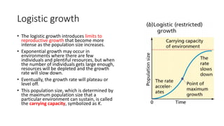 Logistic growth
• The logistic growth introduces limits to
reproductive growth that become more
intense as the population size increases.
• Exponential growth may occur in
environments where there are few
individuals and plentiful resources, but when
the number of individuals gets large enough,
resources will be depleted and the growth
rate will slow down.
• Eventually, the growth rate will plateau or
level off.
• This population size, which is determined by
the maximum population size that a
particular environment can sustain, is called
the carrying capacity, symbolized as K.
 