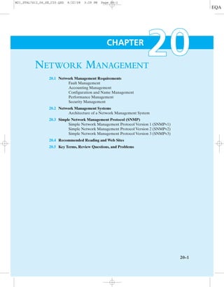 NETWORK MANAGEMENT
20.1 Network Management Requirements
Fault Management
Accounting Management
Configuration and Name Management
Performance Management
Security Management
20.2 Network Management Systems
Architecture of a Network Management System
20.3 Simple Network Management Protocol (SNMP)
Simple Network Management Protocol Version 1 (SNMPv1)
Simple Network Management Protocol Version 2 (SNMPv2)
Simple Network Management Protocol Version 3 (SNMPv3)
20.4 Recommended Reading and Web Sites
20.5 Key Terms, Review Questions, and Problems
20-1
CHAPTER
M21_STAL7412_06_SE_C20.QXD 8/22/08 3:29 PM Page 20-1
 