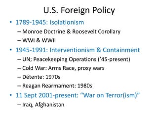 U.S. Foreign Policy
• 1789-1945: Isolationism
– Monroe Doctrine & Roosevelt Corollary
– WWI & WWII
• 1945-1991: Interventionism & Containment
– UN; Peacekeeping Operations (’45-present)
– Cold War: Arms Race, proxy wars
– Détente: 1970s
– Reagan Rearmament: 1980s
• 11 Sept 2001-present: “War on Terror(ism)”
– Iraq, Afghanistan
 