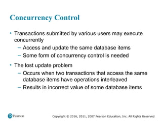 Copyright © 2016, 2011, 2007 Pearson Education, Inc. All Rights Reserved
Concurrency Control
• Transactions submitted by various users may execute
concurrently
– Access and update the same database items
– Some form of concurrency control is needed
• The lost update problem
– Occurs when two transactions that access the same
database items have operations interleaved
– Results in incorrect value of some database items
 
