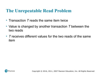 Copyright © 2016, 2011, 2007 Pearson Education, Inc. All Rights Reserved
The Unrepeatable Read Problem
• Transaction T reads the same item twice
• Value is changed by another transaction T between the
two reads
• T receives different values for the two reads of the same
item
 