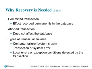 Copyright © 2016, 2011, 2007 Pearson Education, Inc. All Rights Reserved
Why Recovery is Needed (1 of 2)
• Committed transaction
– Effect recorded permanently in the database
• Aborted transaction
– Does not affect the database
• Types of transaction failures
– Computer failure (system crash)
– Transaction or system error
– Local errors or exception conditions detected by the
transaction
 