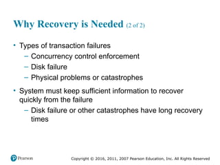 Copyright © 2016, 2011, 2007 Pearson Education, Inc. All Rights Reserved
Why Recovery is Needed (2 of 2)
• Types of transaction failures
– Concurrency control enforcement
– Disk failure
– Physical problems or catastrophes
• System must keep sufficient information to recover
quickly from the failure
– Disk failure or other catastrophes have long recovery
times
 