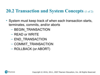 Copyright © 2016, 2011, 2007 Pearson Education, Inc. All Rights Reserved
20.2 Transaction and System Concepts (1 of 2)
• System must keep track of when each transaction starts,
terminates, commits, and/or aborts
– BEGIN_TRANSACTION
– READ or WRITE
– END_TRANSACTION
– COMMIT_TRANSACTION
– ROLLBACK (or ABORT)
 