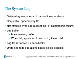 Copyright © 2016, 2011, 2007 Pearson Education, Inc. All Rights Reserved
The System Log
• System log keeps track of transaction operations
• Sequential, append-only file
• Not affected by failure (except disk or catastrophic failure)
• Log buffer
– Main memory buffer
– When full, appended to end of log file on disk
• Log file is backed up periodically
• Undo and redo operations based on log possible
 