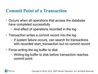 Copyright © 2016, 2011, 2007 Pearson Education, Inc. All Rights Reserved
Commit Point of a Transaction
• Occurs when all operations that access the database
have completed successfully
– And effect of operations recorded in the log
• Transaction writes a commit record into the log
– If system failure occurs, can search for transactions
with recorded start_transaction but no commit record
• Force-writing the log buffer to disk
– Writing log buffer to disk before transaction reaches
commit point
 