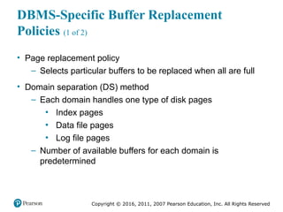 Copyright © 2016, 2011, 2007 Pearson Education, Inc. All Rights Reserved
DBMS-Specific Buffer Replacement
Policies (1 of 2)
• Page replacement policy
– Selects particular buffers to be replaced when all are full
• Domain separation (DS) method
– Each domain handles one type of disk pages
▪ Index pages
▪ Data file pages
▪ Log file pages
– Number of available buffers for each domain is
predetermined
 