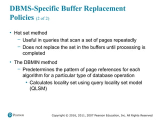 Copyright © 2016, 2011, 2007 Pearson Education, Inc. All Rights Reserved
DBMS-Specific Buffer Replacement
Policies (2 of 2)
• Hot set method
– Useful in queries that scan a set of pages repeatedly
– Does not replace the set in the buffers until processing is
completed
• The DBMIN method
– Predetermines the pattern of page references for each
algorithm for a particular type of database operation
▪ Calculates locality set using query locality set model
(QLSM)
 