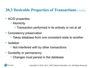 Copyright © 2016, 2011, 2007 Pearson Education, Inc. All Rights Reserved
20.3 Desirable Properties of Transactions (1 of 2)
• ACID properties
– Atomicity
▪ Transaction performed in its entirety or not at all
• Consistency preservation
– Takes database from one consistent state to another
• Isolation
– Not interfered with by other transactions
• Durability or permanency
– Changes must persist in the database
 