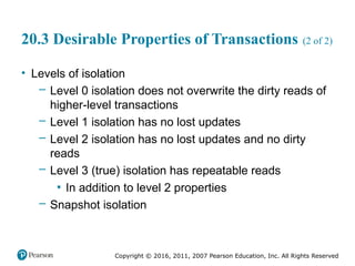 Copyright © 2016, 2011, 2007 Pearson Education, Inc. All Rights Reserved
20.3 Desirable Properties of Transactions (2 of 2)
• Levels of isolation
– Level 0 isolation does not overwrite the dirty reads of
higher-level transactions
– Level 1 isolation has no lost updates
– Level 2 isolation has no lost updates and no dirty
reads
– Level 3 (true) isolation has repeatable reads
▪ In addition to level 2 properties
– Snapshot isolation
 