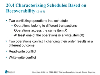 Copyright © 2016, 2011, 2007 Pearson Education, Inc. All Rights Reserved
20.4 Characterizing Schedules Based on
Recoverability (2 of 4)
• Two conflicting operations in a schedule
– Operations belong to different transactions
– Operations access the same item X
– At least one of the operations is a write_item(X)
• Two operations conflict if changing their order results in a
different outcome
• Read-write conflict
• Write-write conflict
 