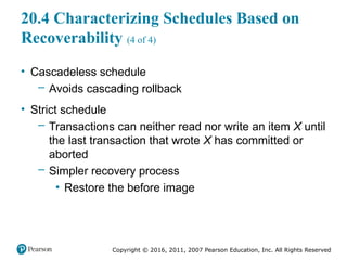 Copyright © 2016, 2011, 2007 Pearson Education, Inc. All Rights Reserved
20.4 Characterizing Schedules Based on
Recoverability (4 of 4)
• Cascadeless schedule
– Avoids cascading rollback
• Strict schedule
– Transactions can neither read nor write an item X until
the last transaction that wrote X has committed or
aborted
– Simpler recovery process
▪ Restore the before image
 