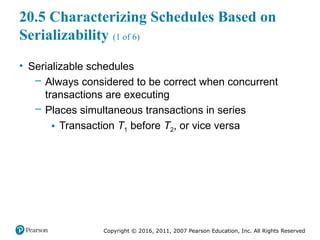 Copyright © 2016, 2011, 2007 Pearson Education, Inc. All Rights Reserved
20.5 Characterizing Schedules Based on
Serializability (1 of 6)
• Serializable schedules
– Always considered to be correct when concurrent
transactions are executing
– Places simultaneous transactions in series
▪ Transaction T1 before T2, or vice versa
 