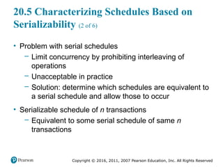 Copyright © 2016, 2011, 2007 Pearson Education, Inc. All Rights Reserved
20.5 Characterizing Schedules Based on
Serializability (2 of 6)
• Problem with serial schedules
– Limit concurrency by prohibiting interleaving of
operations
– Unacceptable in practice
– Solution: determine which schedules are equivalent to
a serial schedule and allow those to occur
• Serializable schedule of n transactions
– Equivalent to some serial schedule of same n
transactions
 