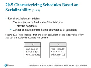 Copyright © 2016, 2011, 2007 Pearson Education, Inc. All Rights Reserved
20.5 Characterizing Schedules Based on
Serializability (3 of 6)
• Result equivalent schedules
– Produce the same final state of the database
▪ May be accidental
– Cannot be used alone to define equivalence of schedules
Figure 20.6 Two schedules that are result equivalent for the initial value of X =
100 but are not result equivalent in general
 