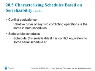 Copyright © 2016, 2011, 2007 Pearson Education, Inc. All Rights Reserved
20.5 Characterizing Schedules Based on
Serializability (4 of 6)
• Conflict equivalence
– Relative order of any two conflicting operations is the
same in both schedules
• Serializable schedules
– Schedule S is serializable if it is conflict equivalent to
some serial schedule S′.
 