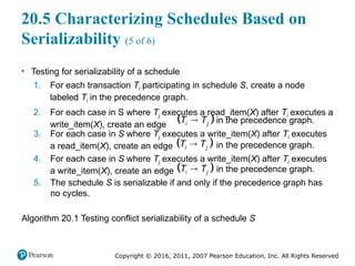 Copyright © 2016, 2011, 2007 Pearson Education, Inc. All Rights Reserved
20.5 Characterizing Schedules Based on
Serializability (5 of 6)
• Testing for serializability of a schedule
1. For each transaction Ti participating in schedule S, create a node
labeled Ti in the precedence graph.
2. For each case in S where Tj executes a read_item(X) after Ti executes a
write_item(X), create an edge  

i j
T T in the precedence graph.
3. For each case in S where Tj executes a write_item(X) after Ti executes
a read_item(X), create an edge  

i j
T T in the precedence graph.
4. For each case in S where Tj executes a write_item(X) after Ti executes
a write_item(X), create an edge  

i j
T T in the precedence graph.
5. The schedule S is serializable if and only if the precedence graph has
no cycles.
Algorithm 20.1 Testing conflict serializability of a schedule S
 