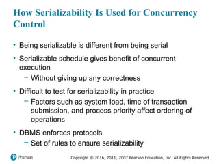 Copyright © 2016, 2011, 2007 Pearson Education, Inc. All Rights Reserved
How Serializability Is Used for Concurrency
Control
• Being serializable is different from being serial
• Serializable schedule gives benefit of concurrent
execution
– Without giving up any correctness
• Difficult to test for serializability in practice
– Factors such as system load, time of transaction
submission, and process priority affect ordering of
operations
• DBMS enforces protocols
– Set of rules to ensure serializability
 