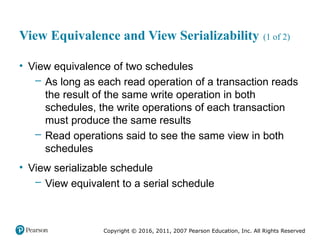 Copyright © 2016, 2011, 2007 Pearson Education, Inc. All Rights Reserved
View Equivalence and View Serializability (1 of 2)
• View equivalence of two schedules
– As long as each read operation of a transaction reads
the result of the same write operation in both
schedules, the write operations of each transaction
must produce the same results
– Read operations said to see the same view in both
schedules
• View serializable schedule
– View equivalent to a serial schedule
 