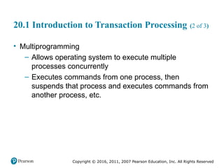 Copyright © 2016, 2011, 2007 Pearson Education, Inc. All Rights Reserved
20.1 Introduction to Transaction Processing (2 of 3)
• Multiprogramming
– Allows operating system to execute multiple
processes concurrently
– Executes commands from one process, then
suspends that process and executes commands from
another process, etc.
 
