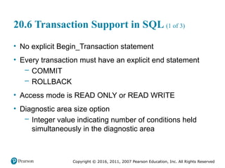 Copyright © 2016, 2011, 2007 Pearson Education, Inc. All Rights Reserved
20.6 Transaction Support in SQL (1 of 3)
• No explicit Begin_Transaction statement
• Every transaction must have an explicit end statement
– COMMIT
– ROLLBACK
• Access mode is READ ONLY or READ WRITE
• Diagnostic area size option
– Integer value indicating number of conditions held
simultaneously in the diagnostic area
 