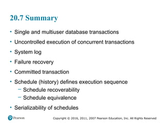 Copyright © 2016, 2011, 2007 Pearson Education, Inc. All Rights Reserved
20.7 Summary
• Single and multiuser database transactions
• Uncontrolled execution of concurrent transactions
• System log
• Failure recovery
• Committed transaction
• Schedule (history) defines execution sequence
– Schedule recoverability
– Schedule equivalence
• Serializability of schedules
 
