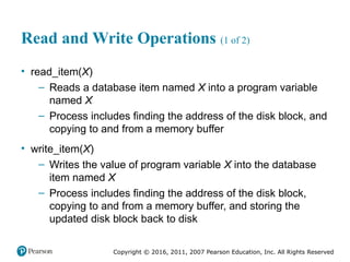 Copyright © 2016, 2011, 2007 Pearson Education, Inc. All Rights Reserved
Read and Write Operations (1 of 2)
• read_item(X)
– Reads a database item named X into a program variable
named X
– Process includes finding the address of the disk block, and
copying to and from a memory buffer
• write_item(X)
– Writes the value of program variable X into the database
item named X
– Process includes finding the address of the disk block,
copying to and from a memory buffer, and storing the
updated disk block back to disk
 