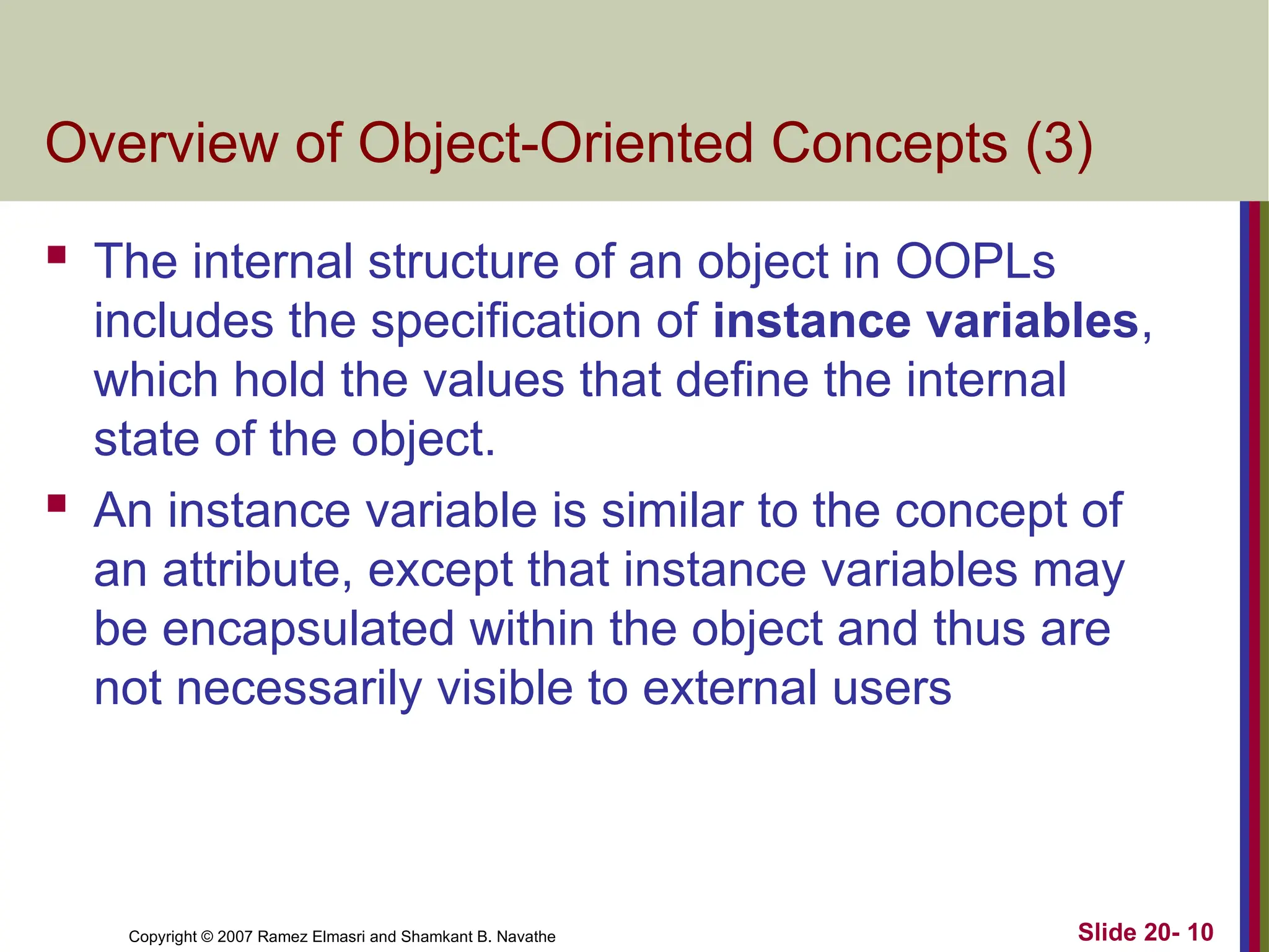 Slide 20- 10 Copyright © 2007 Ramez Elmasri and Shamkant B. Navathe Overview of Object-Oriented Concepts (3)  The internal structure of an object in OOPLs includes the specification of instance variables, which hold the values that define the internal state of the object.  An instance variable is similar to the concept of an attribute, except that instance variables may be encapsulated within the object and thus are not necessarily visible to external users 
