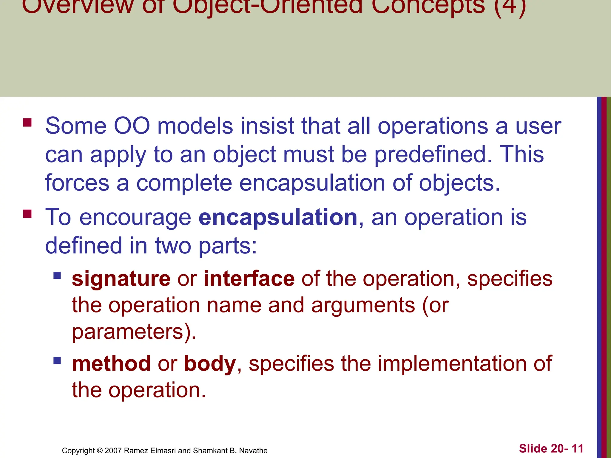 Slide 20- 11 Copyright © 2007 Ramez Elmasri and Shamkant B. Navathe Overview of Object-Oriented Concepts (4)  Some OO models insist that all operations a user can apply to an object must be predefined. This forces a complete encapsulation of objects.  To encourage encapsulation, an operation is defined in two parts:  signature or interface of the operation, specifies the operation name and arguments (or parameters).  method or body, specifies the implementation of the operation. 