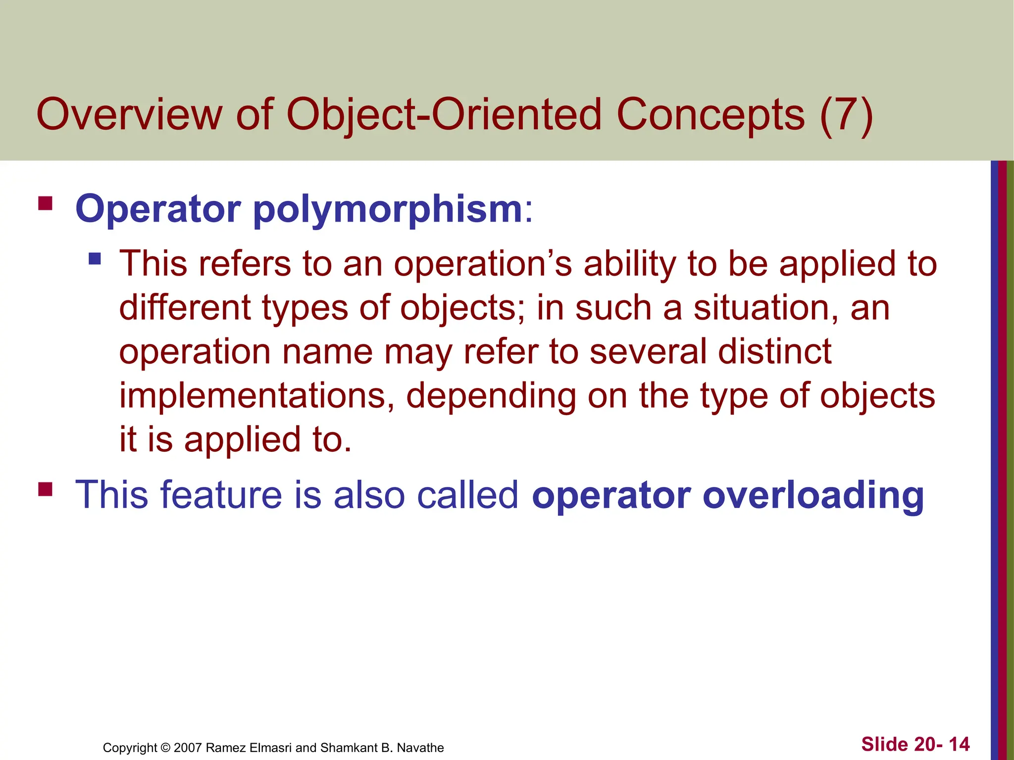 Slide 20- 14 Copyright © 2007 Ramez Elmasri and Shamkant B. Navathe Overview of Object-Oriented Concepts (7)  Operator polymorphism:  This refers to an operation’s ability to be applied to different types of objects; in such a situation, an operation name may refer to several distinct implementations, depending on the type of objects it is applied to.  This feature is also called operator overloading 